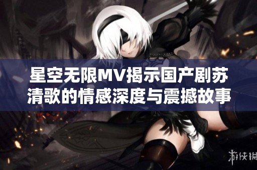 星空无限MV揭示国产剧苏清歌的情感深度与震撼故事