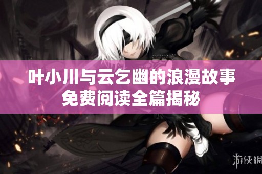 叶小川与云乞幽的浪漫故事免费阅读全篇揭秘