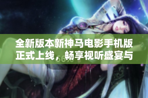 全新版本新神马电影手机版正式上线，畅享视听盛宴与精彩内容