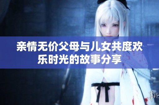 亲情无价父母与儿女共度欢乐时光的故事分享