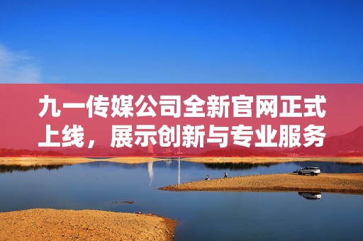 九一传媒公司全新官网正式上线，展示创新与专业服务