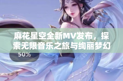 麻花星空全新MV发布，探索无限音乐之旅与绚丽梦幻场景