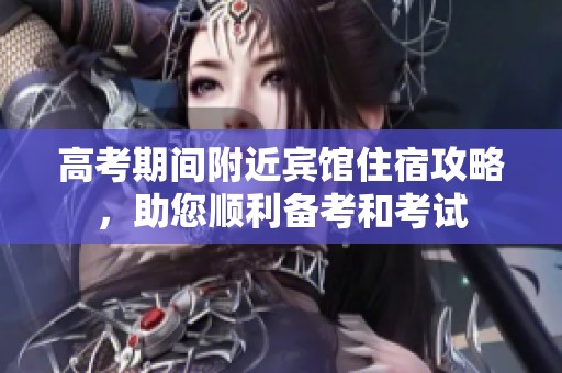 高考期间附近宾馆住宿攻略，助您顺利备考和考试