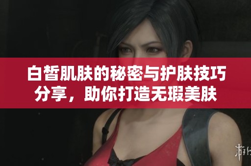 白皙肌肤的秘密与护肤技巧分享，助你打造无瑕美肤