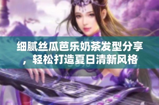 细腻丝瓜芭乐奶茶发型分享，轻松打造夏日清新风格