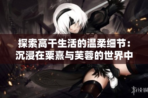探索高干生活的温柔细节：沉浸在粟熹与芙蓉的世界中