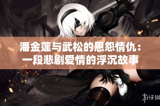 潘金莲与武松的恩怨情仇：一段悲剧爱情的浮沉故事