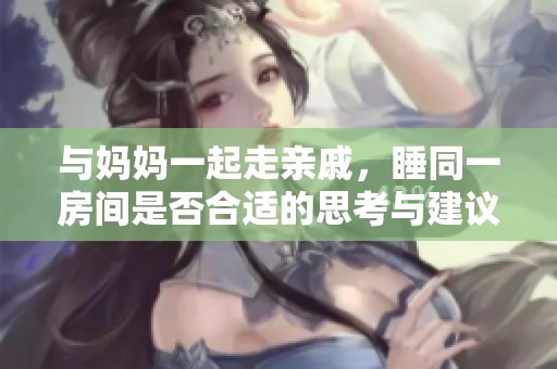 与妈妈一起走亲戚，睡同一房间是否合适的思考与建议