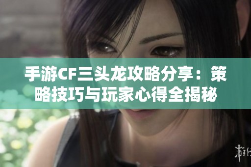 手游CF三头龙攻略分享：策略技巧与玩家心得全揭秘