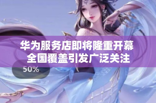 华为服务店即将隆重开幕 全国覆盖引发广泛关注