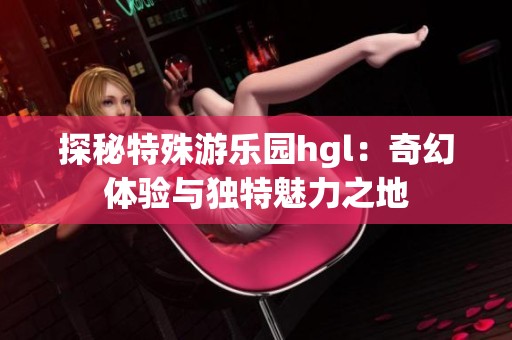 探秘特殊游乐园hgl：奇幻体验与独特魅力之地