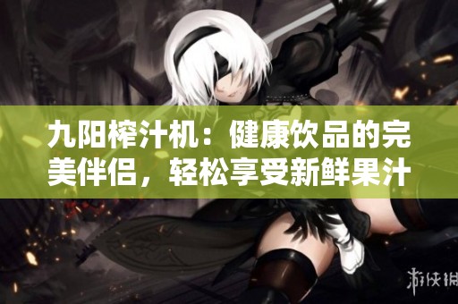 九阳榨汁机：健康饮品的完美伴侣，轻松享受新鲜果汁体验