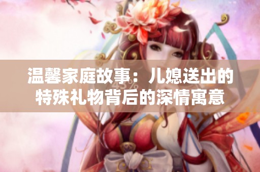 温馨家庭故事：儿媳送出的特殊礼物背后的深情寓意