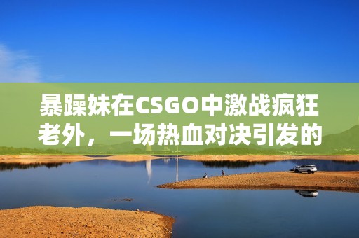 暴躁妹在CSGO中激战疯狂老外，一场热血对决引发的趣事