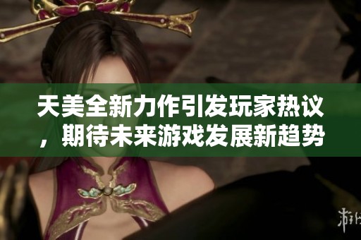 天美全新力作引发玩家热议，期待未来游戏发展新趋势