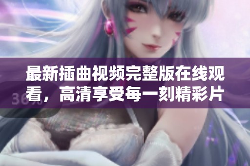 最新插曲视频完整版在线观看，高清享受每一刻精彩片段