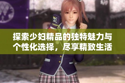 探索少妇精品的独特魅力与个性化选择，尽享精致生活