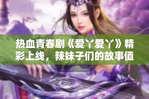 热血青春剧《爱丫爱丫》精彩上线，辣妹子们的故事值得追看