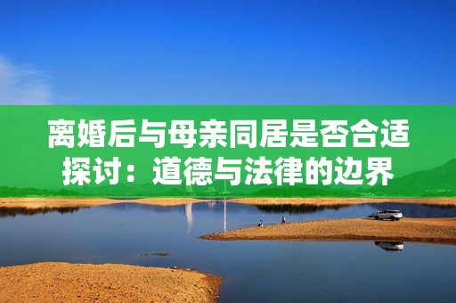 离婚后与母亲同居是否合适探讨：道德与法律的边界