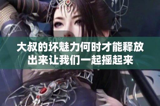 大叔的坏魅力何时才能释放出来让我们一起摇起来
