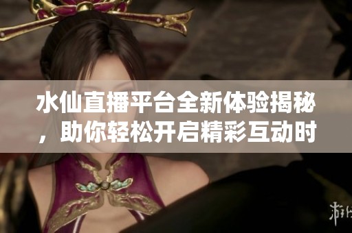水仙直播平台全新体验揭秘，助你轻松开启精彩互动时光