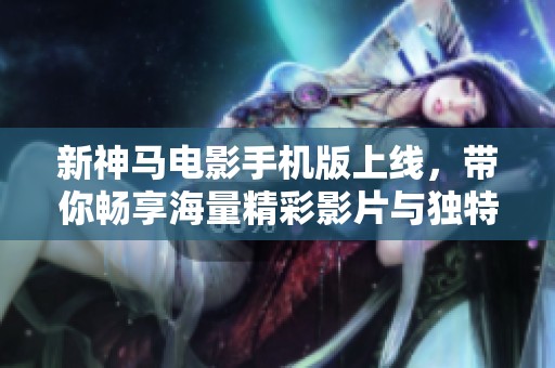 新神马电影手机版上线，带你畅享海量精彩影片与独特观影体验