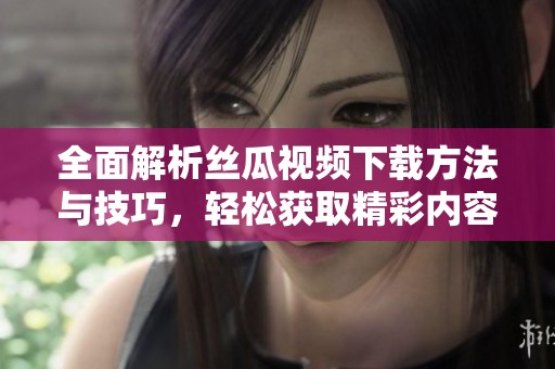 全面解析丝瓜视频下载方法与技巧，轻松获取精彩内容