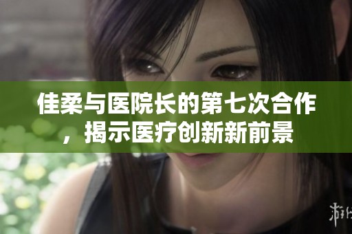 佳柔与医院长的第七次合作，揭示医疗创新新前景