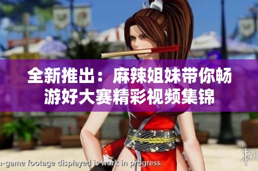 全新推出：麻辣姐妹带你畅游好大赛精彩视频集锦
