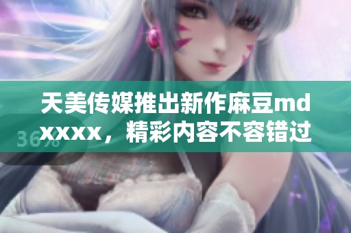 天美传媒推出新作麻豆mdxxxx，精彩内容不容错过