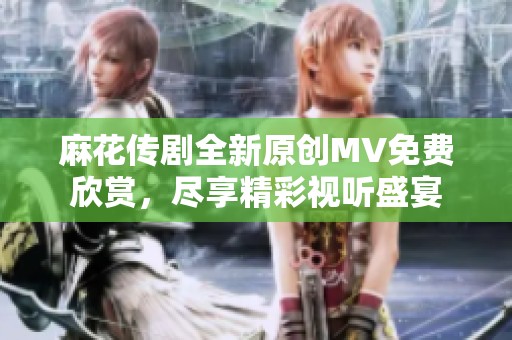 麻花传剧全新原创MV免费欣赏，尽享精彩视听盛宴