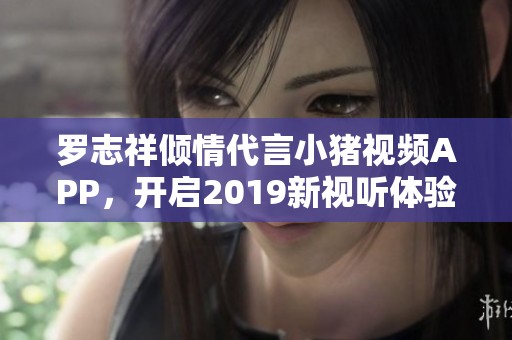 罗志祥倾情代言小猪视频APP，开启2019新视听体验