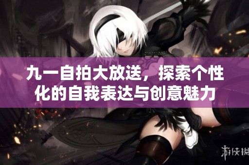 九一自拍大放送，探索个性化的自我表达与创意魅力