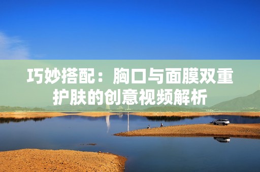 巧妙搭配：胸口与面膜双重护肤的创意视频解析