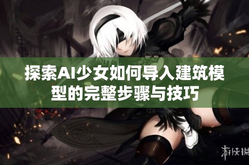 探索AI少女如何导入建筑模型的完整步骤与技巧