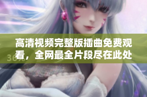 高清视频完整版插曲免费观看，全网最全片段尽在此处