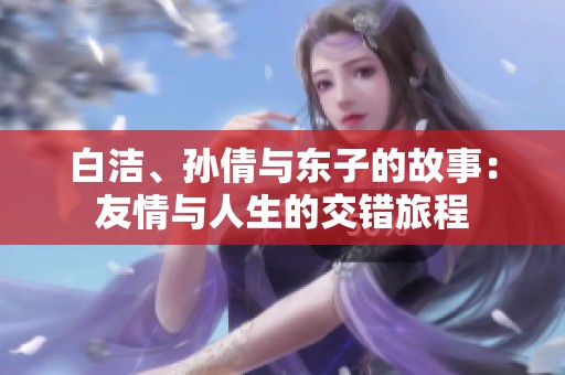 白洁、孙倩与东子的故事：友情与人生的交错旅程