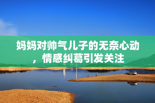 妈妈对帅气儿子的无奈心动，情感纠葛引发关注