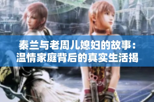 秦兰与老周儿媳妇的故事：温情家庭背后的真实生活揭秘