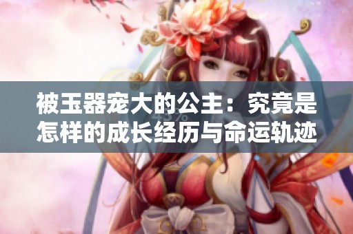 被玉器宠大的公主：究竟是怎样的成长经历与命运轨迹