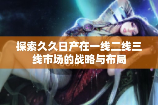 探索久久日产在一线二线三线市场的战略与布局