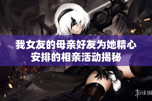 我女友的母亲好友为她精心安排的相亲活动揭秘