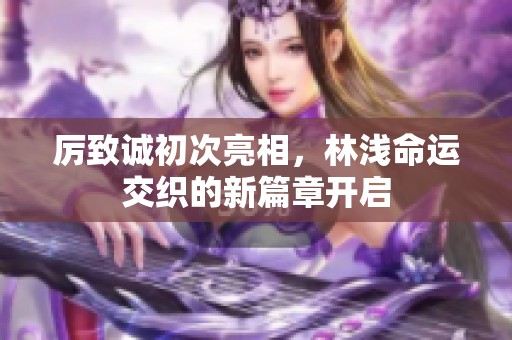 厉致诚初次亮相，林浅命运交织的新篇章开启