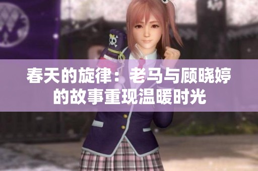 春天的旋律：老马与顾晓婷的故事重现温暖时光
