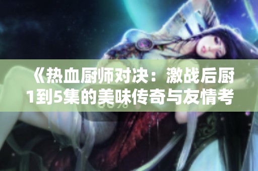 《热血厨师对决：激战后厨1到5集的美味传奇与友情考验》
