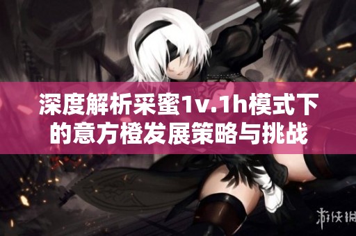 深度解析采蜜1v.1h模式下的意方橙发展策略与挑战