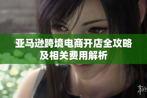 亚马逊跨境电商开店全攻略及相关费用解析