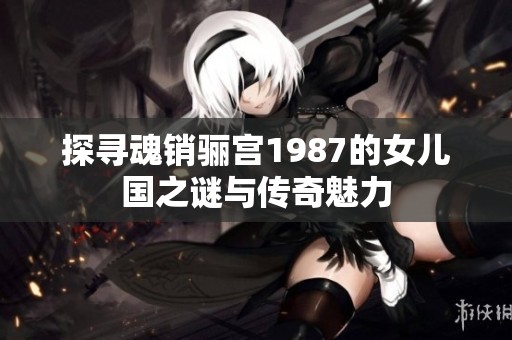 探寻魂销骊宫1987的女儿国之谜与传奇魅力