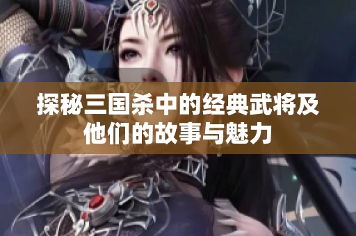 探秘三国杀中的经典武将及他们的故事与魅力