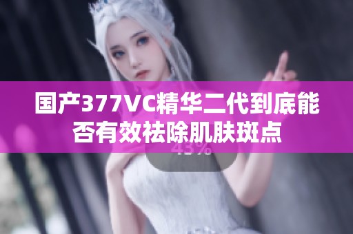 国产377VC精华二代到底能否有效祛除肌肤斑点